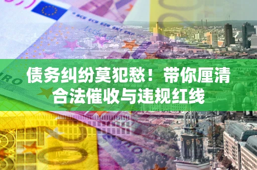 济南债务纠纷莫犯愁！带你厘清合法催收与违规红线