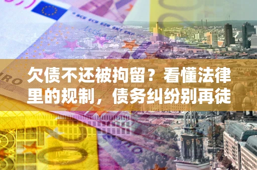 济南欠债不还被拘留？看懂法律里的规制，债务纠纷别再徒劳奔波