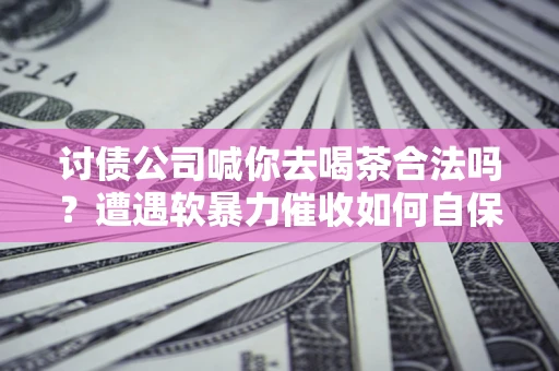 济南讨债公司喊你去喝茶合法吗？遭遇软暴力催收如何自保？