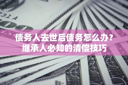 济南债务人去世后债务怎么办？继承人必知的清偿技巧