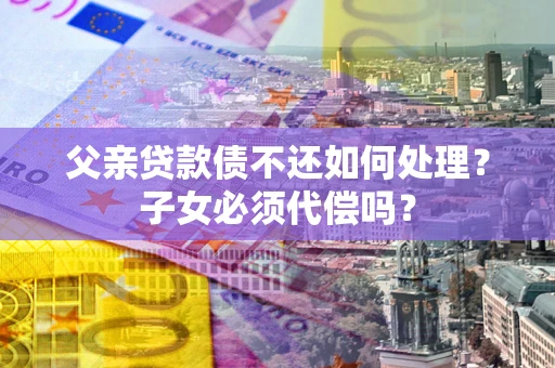 济南父亲贷款债不还如何处理？子女必须代偿吗？