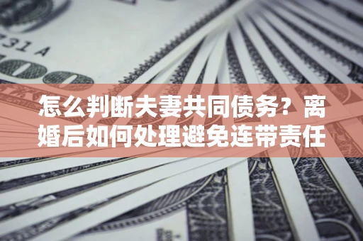 济南怎么判断夫妻共同债务？离婚后如何处理避免连带责任？