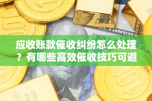济南应收账款催收纠纷怎么处理？有哪些高效催收技巧可避免坏账？