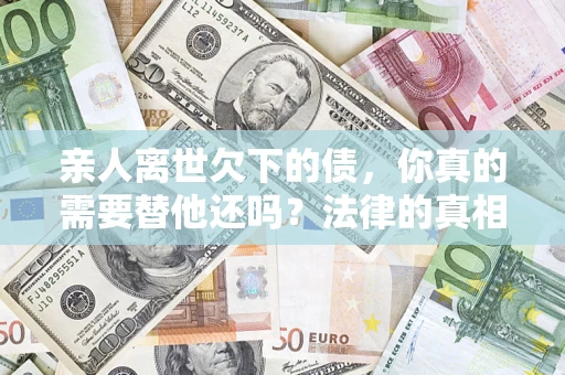 济南亲人离世欠下的债，你真的需要替他还吗？法律的真相或许与你想的不一样